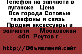 Телефон на запчасти в луганске › Цена ­ 300 - Все города Сотовые телефоны и связь » Продам аксессуары и запчасти   . Московская обл.,Реутов г.